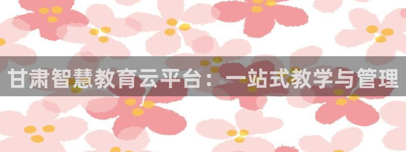 新航娱乐最新娱乐项目介绍：甘肃智慧教育云平台：一站式教学与管