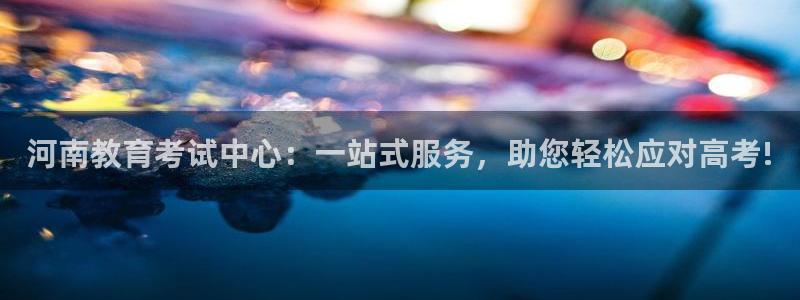 新航娱乐招商Q：河南教育考试中心：一站式服务，助您轻松应对高