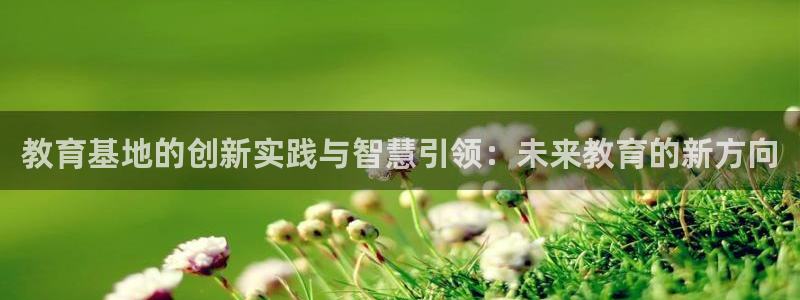 新航娱乐公司招聘信息：教育基地的创新实践与智慧引领：未来教育